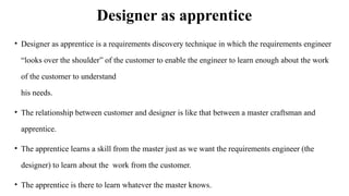 Designer as apprentice
• Designer as apprentice is a requirements discovery technique in which the requirements engineer
“looks over the shoulder” of the customer to enable the engineer to learn enough about the work
of the customer to understand
his needs.
• The relationship between customer and designer is like that between a master craftsman and
apprentice.
• The apprentice learns a skill from the master just as we want the requirements engineer (the
designer) to learn about the work from the customer.
• The apprentice is there to learn whatever the master knows.
 