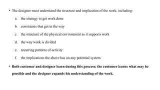 • The designer must understand the structure and implication of the work, including:
a. the strategy to get work done
b. constraints that get in the way
c. the structure of the physical environment as it supports work
d. the way work is divided
e. recurring patterns of activity
f. the implications the above has on any potential system
• Both customer and designer learn during this process; the customer learns what may be
possible and the designer expands his understanding of the work.
 