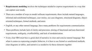 • Requirements modeling involves the techniques needed to express requirements in a way that
can capture user needs.
• There are a number of ways to model software requirements; these include natural languages,
informal and semiformal techniques, user stories, use case diagrams, structured diagrams, object-
oriented techniques, formal methods, and more.
• English, or any other natural language, have many problems for requirements communication.
• These problems include lack of clarity and precision, mixing of functional and non-functional
requirements, ambiguity, overflexibility, and lack of modularization.
• Every clear SRS must have a great deal of narrative in clear and concise natural language. But
when it comes to expressing complex behavior, it is best to use formal or semiformal methods,
clear diagrams or tables, and narrative as needed to tie these elements together.
 