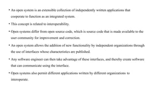 • An open system is an extensible collection of independently written applications that
cooperate to function as an integrated system.
• This concept is related to interoperability.
• Open systems differ from open source code, which is source code that is made available to the
user community for improvement and correction.
• An open system allows the addition of new functionality by independent organizations through
the use of interfaces whose characteristics are published.
• Any software engineer can then take advantage of these interfaces, and thereby create software
that can communicate using the interface.
• Open systems also permit different applications written by different organizations to
interoperate.
 