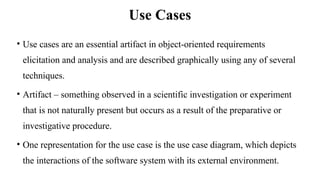Use Cases
• Use cases are an essential artifact in object-oriented requirements
elicitation and analysis and are described graphically using any of several
techniques.
• Artifact – something observed in a scientific investigation or experiment
that is not naturally present but occurs as a result of the preparative or
investigative procedure.
• One representation for the use case is the use case diagram, which depicts
the interactions of the software system with its external environment.
 
