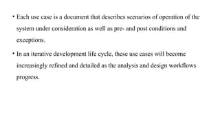 • Each use case is a document that describes scenarios of operation of the
system under consideration as well as pre- and post conditions and
exceptions.
• In an iterative development life cycle, these use cases will become
increasingly refined and detailed as the analysis and design workflows
progress.
 