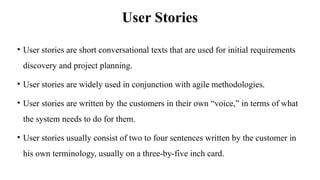 User Stories
• User stories are short conversational texts that are used for initial requirements
discovery and project planning.
• User stories are widely used in conjunction with agile methodologies.
• User stories are written by the customers in their own “voice,” in terms of what
the system needs to do for them.
• User stories usually consist of two to four sentences written by the customer in
his own terminology, usually on a three-by-five inch card.
 