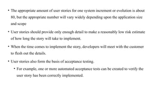• The appropriate amount of user stories for one system increment or evolution is about
80, but the appropriate number will vary widely depending upon the application size
and scope
• User stories should provide only enough detail to make a reasonably low risk estimate
of how long the story will take to implement.
• When the time comes to implement the story, developers will meet with the customer
to flesh out the details.
• User stories also form the basis of acceptance testing.
• For example, one or more automated acceptance tests can be created to verify the
user story has been correctly implemented.
 