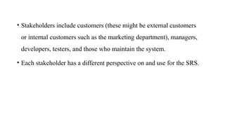 • Stakeholders include customers (these might be external customers
or internal customers such as the marketing department), managers,
developers, testers, and those who maintain the system.
• Each stakeholder has a different perspective on and use for the SRS.
 