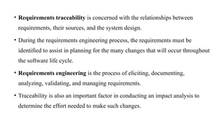 • Requirements traceability is concerned with the relationships between
requirements, their sources, and the system design.
• During the requirements engineering process, the requirements must be
identified to assist in planning for the many changes that will occur throughout
the software life cycle.
• Requirements engineering is the process of eliciting, documenting,
analyzing, validating, and managing requirements.
• Traceability is also an important factor in conducting an impact analysis to
determine the effort needed to make such changes.
 
