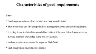 Characteristics of good requirements
Clear
• Good requirements are clear, concise, and easy to understand.
• That means they can’t be pumped full of management‐speak, and confusing jargon.
• It is okay to use technical terms and abbreviations if they are defined some where or
they are common knowledge in the project's domain.
• In short, requirements cannot be vague or ill‐defined.
• Each requirement must state in concrete
 