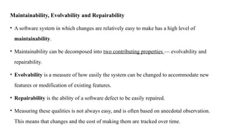 Maintainability, Evolvability and Repairability
• A software system in which changes are relatively easy to make has a high level of
maintainability.
• Maintainability can be decomposed into two contributing properties — evolvability and
repairability.
• Evolvability is a measure of how easily the system can be changed to accommodate new
features or modification of existing features.
• Repairability is the ability of a software defect to be easily repaired.
• Measuring these qualities is not always easy, and is often based on anecdotal observation.
This means that changes and the cost of making them are tracked over time.
 