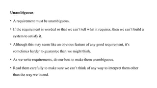 Unambiguous
• A requirement must be unambiguous.
• If the requirement is worded so that we can’t tell what it requires, then we can’t build a
system to satisfy it.
• Although this may seem like an obvious feature of any good requirement, it’s
sometimes harder to guarantee than we might think.
• As we write requirements, do our best to make them unambiguous.
• Read them carefully to make sure we can’t think of any way to interpret them other
than the way we intend.
 
