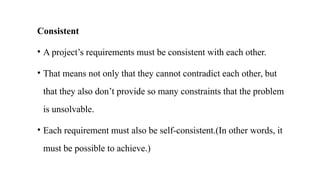 Consistent
• A project’s requirements must be consistent with each other.
• That means not only that they cannot contradict each other, but
that they also don’t provide so many constraints that the problem
is unsolvable.
• Each requirement must also be self‐consistent.(In other words, it
must be possible to achieve.)
 