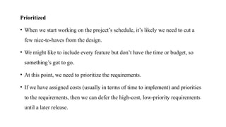 Prioritized
• When we start working on the project’s schedule, it’s likely we need to cut a
few nice‐to‐haves from the design.
• We might like to include every feature but don’t have the time or budget, so
something’s got to go.
• At this point, we need to prioritize the requirements.
• If we have assigned costs (usually in terms of time to implement) and priorities
to the requirements, then we can defer the high‐cost, low‐priority requirements
until a later release.
 