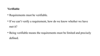 Verifiable
• Requirements must be verifiable.
• If we can’t verify a requirement, how do we know whether we have
met it?
• Being verifiable means the requirements must be limited and precisely
defined.
 