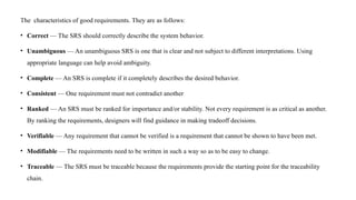 The characteristics of good requirements. They are as follows:
• Correct — The SRS should correctly describe the system behavior.
• Unambiguous — An unambiguous SRS is one that is clear and not subject to different interpretations. Using
appropriate language can help avoid ambiguity.
• Complete — An SRS is complete if it completely describes the desired behavior.
• Consistent — One requirement must not contradict another
• Ranked — An SRS must be ranked for importance and/or stability. Not every requirement is as critical as another.
By ranking the requirements, designers will find guidance in making tradeoff decisions.
• Verifiable — Any requirement that cannot be verified is a requirement that cannot be shown to have been met.
• Modifiable — The requirements need to be written in such a way so as to be easy to change.
• Traceable — The SRS must be traceable because the requirements provide the starting point for the traceability
chain.
 