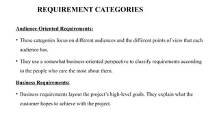 REQUIREMENT CATEGORIES
Audience‐Oriented Requirements:
• These categories focus on different audiences and the different points of view that each
audience has.
• They use a somewhat business‐oriented perspective to classify requirements according
to the people who care the most about them.
Business Requirements:
• Business requirements layout the project’s high‐level goals. They explain what the
customer hopes to achieve with the project.
 
