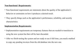Non-functional Requirements:
• Non-functional requirements are statements about the quality of the application’s
behavior or constraints on how it produces a desired result.
• They specify things such as the application’s performance, reliability, and security
characteristics.
Implementation Requirements:
• Implementation requirements are temporary features that are needed to transition to
using the new system but that will be later discarded.
• After we finish testing the system and are ready to use it full time, you need a method
to copy any pending invoices from the old database into the new one.
 