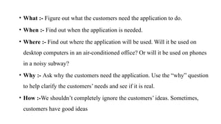• What :- Figure out what the customers need the application to do.
• When :- Find out when the application is needed.
• Where :- Find out where the application will be used. Will it be used on
desktop computers in an air-conditioned office? Or will it be used on phones
in a noisy subway?
• Why :- Ask why the customers need the application. Use the “why” question
to help clarify the customers’ needs and see if it is real.
• How :-We shouldn’t completely ignore the customers’ ideas. Sometimes,
customers have good ideas
 