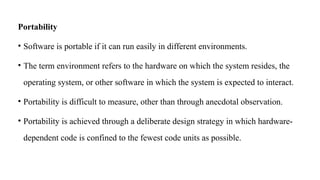 Portability
• Software is portable if it can run easily in different environments.
• The term environment refers to the hardware on which the system resides, the
operating system, or other software in which the system is expected to interact.
• Portability is difficult to measure, other than through anecdotal observation.
• Portability is achieved through a deliberate design strategy in which hardware-
dependent code is confined to the fewest code units as possible.
 