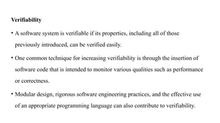 Verifiability
• A software system is verifiable if its properties, including all of those
previously introduced, can be verified easily.
• One common technique for increasing verifiability is through the insertion of
software code that is intended to monitor various qualities such as performance
or correctness.
• Modular design, rigorous software engineering practices, and the effective use
of an appropriate programming language can also contribute to verifiability.
 