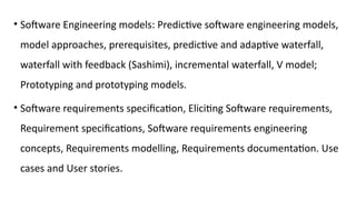 • Software Engineering models: Predictive software engineering models,
model approaches, prerequisites, predictive and adaptive waterfall,
waterfall with feedback (Sashimi), incremental waterfall, V model;
Prototyping and prototyping models.
• Software requirements specification, Eliciting Software requirements,
Requirement specifications, Software requirements engineering
concepts, Requirements modelling, Requirements documentation. Use
cases and User stories.
 
