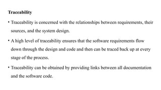 Traceability
• Traceability is concerned with the relationships between requirements, their
sources, and the system design.
• A high level of traceability ensures that the software requirements flow
down through the design and code and then can be traced back up at every
stage of the process.
• Traceability can be obtained by providing links between all documentation
and the software code.
 