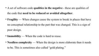 • A set of software code qualities in the negative - these are qualities of
the code that need to be reduced or avoided altogether.
• Fragility — When changes cause the system to break in places that have
no conceptual relationship to the part that was changed. This is a sign of
poor design.
• Immobility — When the code is hard to reuse.
• Needless complexity — When the design is more elaborate than it needs
to be. This is sometimes also called “gold plating.”
 