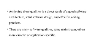 • Achieving these qualities is a direct result of a good software
architecture, solid software design, and effective coding
practices.
• There are many software qualities, some mainstream, others
more esoteric or application-specific.
 
