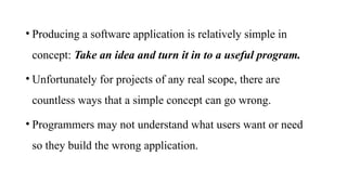 • Producing a software application is relatively simple in
concept: Take an idea and turn it in to a useful program.
• Unfortunately for projects of any real scope, there are
countless ways that a simple concept can go wrong.
• Programmers may not understand what users want or need
so they build the wrong application.
 