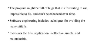 • The program might be full of bugs that it’s frustrating to use,
impossible to fix, and can’t be enhanced over time.
• Software engineering includes techniques for avoiding the
many pitfalls.
• It ensures the final application is effective, usable, and
maintainable.
 