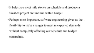 • It helps you meet mile stones on schedule and produce a
finished project on time and within budget.
• Perhaps most important, software engineering gives us the
flexibility to make changes to meet unexpected demands
without completely affecting our schedule and budget
constraints.
 