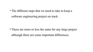 • The different steps that we need to take to keep a
software engineering project on track.
• These are more or less the same for any large project
although there are some important differences.
 