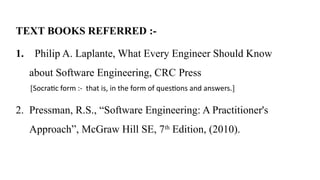 TEXT BOOKS REFERRED :-
1. Philip A. Laplante, What Every Engineer Should Know
about Software Engineering, CRC Press
[Socratic form :- that is, in the form of questions and answers.]
2. Pressman, R.S., “Software Engineering: A Practitioner's
Approach”, McGraw Hill SE, 7th
Edition, (2010).
 