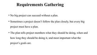 Requirements Gathering
• No big project can succeed without a plan.
• Sometimes a project doesn’t follow the plan closely, but every big
project must have a plan.
• The plan tells project members what they should be doing, when and
how long they should be doing it, and most important what the
project’s goals are.
 