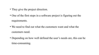 • They give the project direction.
• One of the first steps in a software project is figuring out the
requirements.
• We need to find out what the customers want and what the
customers need.
• Depending on how well defined the user’s needs are, this can be
time‐consuming.
 