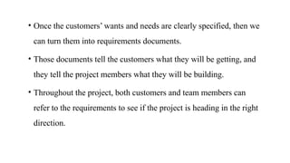 • Once the customers’ wants and needs are clearly specified, then we
can turn them into requirements documents.
• Those documents tell the customers what they will be getting, and
they tell the project members what they will be building.
• Throughout the project, both customers and team members can
refer to the requirements to see if the project is heading in the right
direction.
 