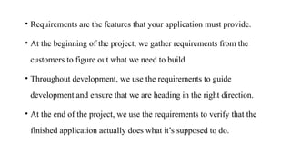 • Requirements are the features that your application must provide.
• At the beginning of the project, we gather requirements from the
customers to figure out what we need to build.
• Throughout development, we use the requirements to guide
development and ensure that we are heading in the right direction.
• At the end of the project, we use the requirements to verify that the
finished application actually does what it’s supposed to do.
 