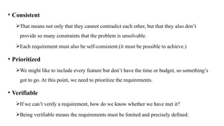 • Consistent
That means not only that they cannot contradict each other, but that they also don’t
provide so many constraints that the problem is unsolvable.
Each requirement must also be self‐consistent.(it must be possible to achieve.)
• Prioritized
We might like to include every feature but don’t have the time or budget, so something’s
got to go. At this point, we need to prioritize the requirements.
• Verifiable
If we can’t verify a requirement, how do we know whether we have met it?
Being verifiable means the requirements must be limited and precisely defined.
 