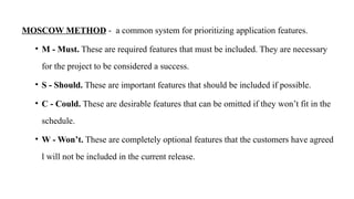 MOSCOW METHOD - a common system for prioritizing application features.
• M - Must. These are required features that must be included. They are necessary
for the project to be considered a success.
• S - Should. These are important features that should be included if possible.
• C - Could. These are desirable features that can be omitted if they won’t fit in the
schedule.
• W - Won’t. These are completely optional features that the customers have agreed
l will not be included in the current release.
 