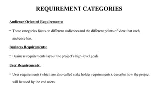 REQUIREMENT CATEGORIES
Audience‐Oriented Requirements:
• These categories focus on different audiences and the different points of view that each
audience has.
Business Requirements:
• Business requirements layout the project’s high‐level goals.
User Requirements:
• User requirements (which are also called stake holder requirements), describe how the project
will be used by the end users.
 