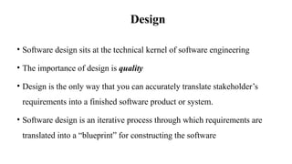 Design
• Software design sits at the technical kernel of software engineering
• The importance of design is quality
• Design is the only way that you can accurately translate stakeholder’s
requirements into a finished software product or system.
• Software design is an iterative process through which requirements are
translated into a “blueprint” for constructing the software
 