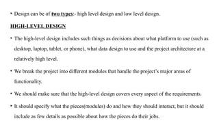 • Design can be of two types:- high level design and low level design.
HIGH-LEVEL DESIGN
• The high‐level design includes such things as decisions about what platform to use (such as
desktop, laptop, tablet, or phone), what data design to use and the project architecture at a
relatively high level.
• We break the project into different modules that handle the project’s major areas of
functionality.
• We should make sure that the high‐level design covers every aspect of the requirements.
• It should specify what the pieces(modules) do and how they should interact, but it should
include as few details as possible about how the pieces do their jobs.
 