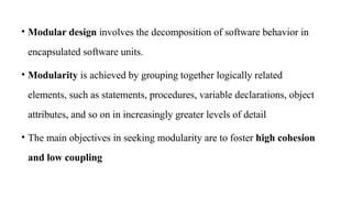 • Modular design involves the decomposition of software behavior in
encapsulated software units.
• Modularity is achieved by grouping together logically related
elements, such as statements, procedures, variable declarations, object
attributes, and so on in increasingly greater levels of detail
• The main objectives in seeking modularity are to foster high cohesion
and low coupling
 