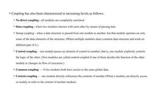 • Coupling has also been characterized in increasing levels as follows:
• No direct coupling - all modules are completely unrelated.
• Data coupling - when two modules interact with each other by means of passing data
• Stamp coupling - when a data structure is passed from one module to another, but that module operates on only
some of the data elements of the structure. (When multiple modules share common data structure and work on
different part of it.)
• Control coupling - one module passes an element of control to another; that is, one module explicitly controls
the logic of the other. (Two modules are called control-coupled if one of them decides the function of the other
module or changes its flow of execution.)
• Common coupling — if two modules both have access to the same global data.
• Content coupling — one module directly references the contents of another (When a module can directly access
or modify or refer to the content of another module)
 
