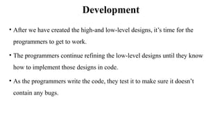 Development
• After we have created the high‐and low‐level designs, it’s time for the
programmers to get to work.
• The programmers continue refining the low‐level designs until they know
how to implement those designs in code.
• As the programmers write the code, they test it to make sure it doesn’t
contain any bugs.
 