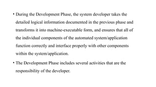 • During the Development Phase, the system developer takes the
detailed logical information documented in the previous phase and
transforms it into machine-executable form, and ensures that all of
the individual components of the automated system/application
function correctly and interface properly with other components
within the system/application.
• The Development Phase includes several activities that are the
responsibility of the developer.
 