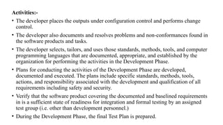 Activities:-
• The developer places the outputs under configuration control and performs change
control.
• The developer also documents and resolves problems and non-conformances found in
the software products and tasks.
• The developer selects, tailors, and uses those standards, methods, tools, and computer
programming languages that are documented, appropriate, and established by the
organization for performing the activities in the Development Phase.
• Plans for conducting the activities of the Development Phase are developed,
documented and executed. The plans include specific standards, methods, tools,
actions, and responsibility associated with the development and qualification of all
requirements including safety and security.
• Verify that the software product covering the documented and baselined requirements
in is a sufficient state of readiness for integration and formal testing by an assigned
test group (i.e. other than development personnel.)
• During the Development Phase, the final Test Plan is prepared.
 