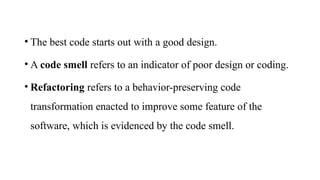• The best code starts out with a good design.
• A code smell refers to an indicator of poor design or coding.
• Refactoring refers to a behavior-preserving code
transformation enacted to improve some feature of the
software, which is evidenced by the code smell.
 