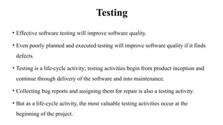 Testing
• Effective software testing will improve software quality.
• Even poorly planned and executed testing will improve software quality if it finds
defects.
• Testing is a life-cycle activity; testing activities begin from product inception and
continue through delivery of the software and into maintenance.
• Collecting bug reports and assigning them for repair is also a testing activity.
• But as a life-cycle activity, the most valuable testing activities occur at the
beginning of the project.
 