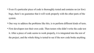 • Even if a particular piece of code is thoroughly tested and contains no (or few)
bugs, there’s no guarantee that it will work properly with the other parts of the
system.
• One way to address the problems like this, is to perform different kinds of tests.
• First developers test their own code. Then testers who didn’t write the code test
it. After a piece of code seems to work properly, it is integrated into the rest of
the project, and the whole thing is tested to see if the new code broke anything.
 