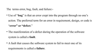 The terms error, bug, fault, and failure:-
• Use of “bug” is that an error crept into the program through no one’s
action. The preferred term for an error in requirement, design, or code is
“error” or “defect.”
• The manifestation of a defect during the operation of the software
system is called a fault.
• A fault that causes the software system to fail to meet one of its
requirements is called a failure.
 