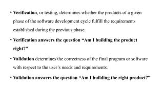 • Verification, or testing, determines whether the products of a given
phase of the software development cycle fulfill the requirements
established during the previous phase.
• Verification answers the question “Am I building the product
right?”
• Validation determines the correctness of the final program or software
with respect to the user’s needs and requirements.
• Validation answers the question “Am I building the right product?”
 